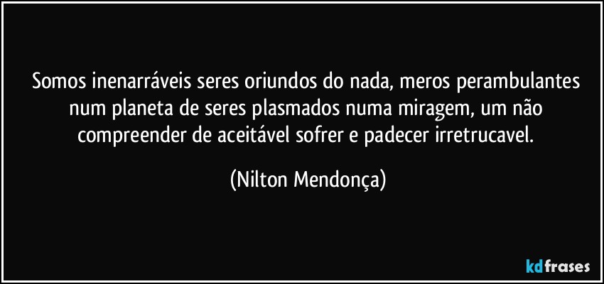 Somos inenarráveis seres oriundos do nada, meros perambulantes num planeta de seres plasmados numa miragem, um não compreender de aceitável sofrer e padecer irretrucavel. (Nilton Mendonça)