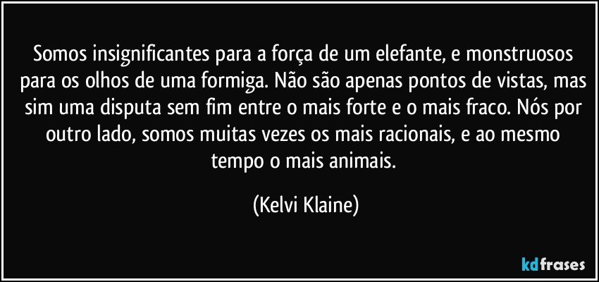 Somos insignificantes para a força de um elefante, e monstruosos para os olhos de uma formiga. Não são apenas pontos de vistas, mas sim uma disputa sem fim entre o mais forte e o mais fraco. Nós por outro lado, somos muitas vezes os mais racionais, e ao mesmo tempo o mais animais. (Kelvi Klaine)
