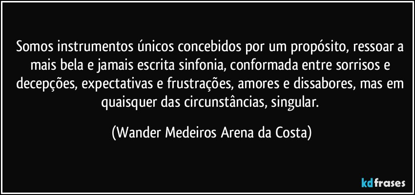 Somos instrumentos únicos concebidos por um propósito, ressoar a mais bela e jamais escrita sinfonia, conformada entre sorrisos e decepções, expectativas e frustrações, amores e dissabores, mas em quaisquer das circunstâncias, singular. (Wander Medeiros Arena da Costa)