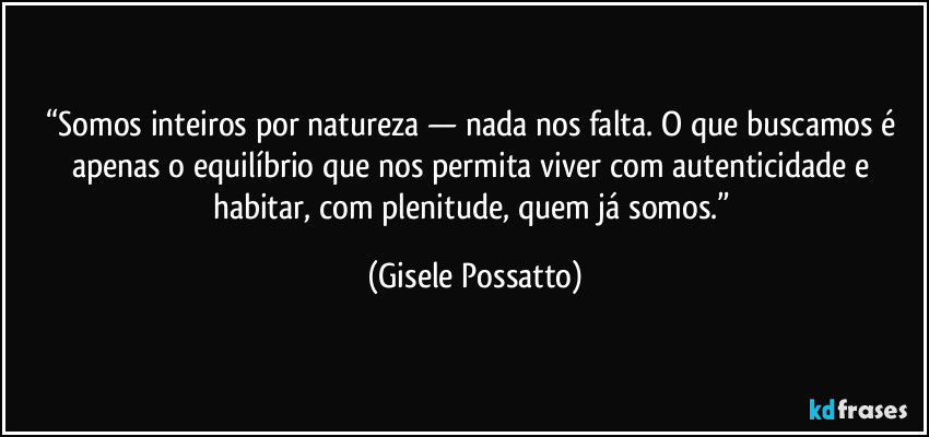 “Somos inteiros por natureza — nada nos falta. O que buscamos é apenas o equilíbrio que nos permita viver com autenticidade e habitar, com plenitude, quem já somos.” (Gisele Possatto)