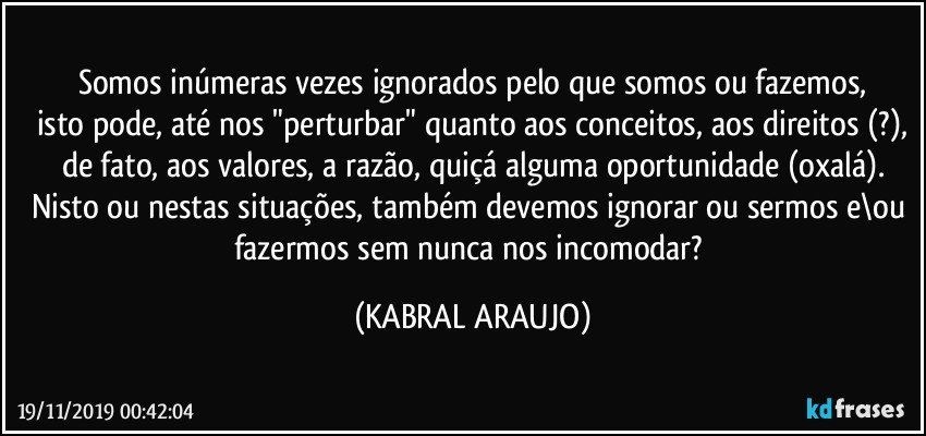 Somos inúmeras vezes ignorados pelo que somos ou fazemos,
isto pode, até nos "perturbar" quanto aos conceitos, aos direitos (?),
de fato, aos valores, a razão, quiçá alguma oportunidade (oxalá).
Nisto ou nestas situações, também devemos ignorar ou sermos e\ou fazermos sem nunca nos incomodar? (KABRAL ARAUJO)