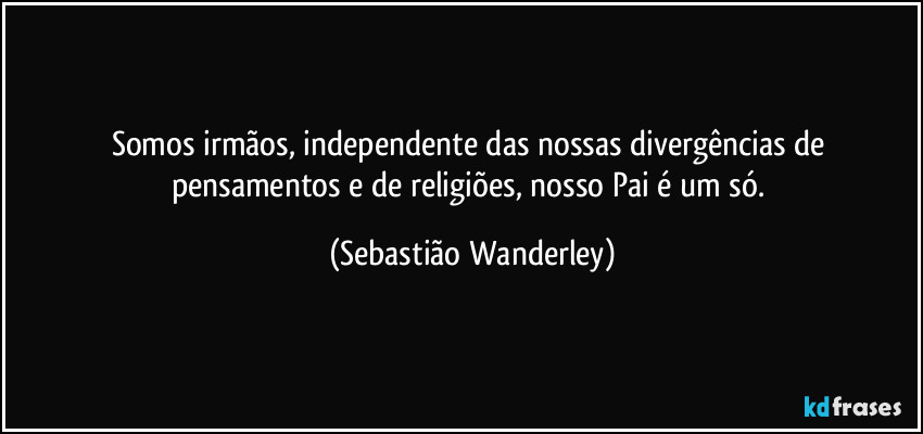 Somos irmãos, independente das nossas divergências de pensamentos e de religiões, nosso Pai é um só. (Sebastião Wanderley)