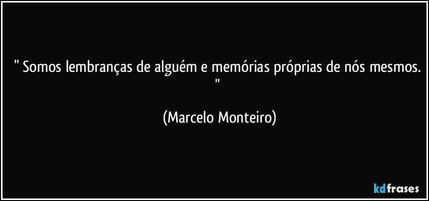 " Somos lembranças de alguém e memórias próprias de nós mesmos. " (Marcelo Monteiro)