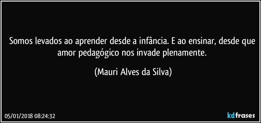 Somos levados ao aprender desde a infância. E ao ensinar, desde que amor pedagógico nos invade plenamente. (Mauri Alves da Silva)