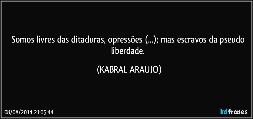 Somos livres das ditaduras, opressões (...); mas escravos da pseudo liberdade. (KABRAL ARAUJO)