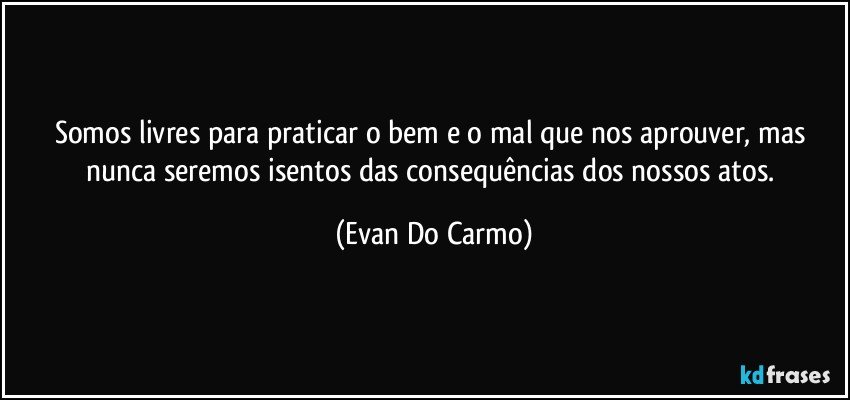 Somos livres para praticar o bem e o mal que nos aprouver, mas nunca seremos isentos das consequências dos nossos atos. (Evan Do Carmo)