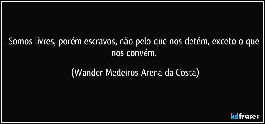 Somos livres, porém escravos, não pelo que nos detém, exceto o que nos convém. (Wander Medeiros Arena da Costa)