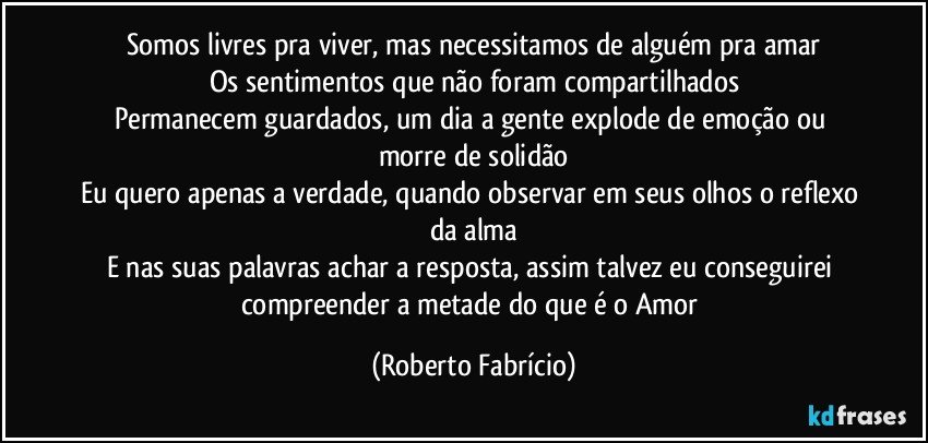 Somos livres pra viver, mas necessitamos de alguém pra amar
Os sentimentos que não foram compartilhados
Permanecem guardados, um dia a gente explode de emoção ou morre de solidão
Eu quero apenas a verdade, quando observar em seus olhos o reflexo da alma
E nas suas palavras achar a resposta, assim talvez eu conseguirei compreender a metade do que é o Amor (Roberto Fabrício)