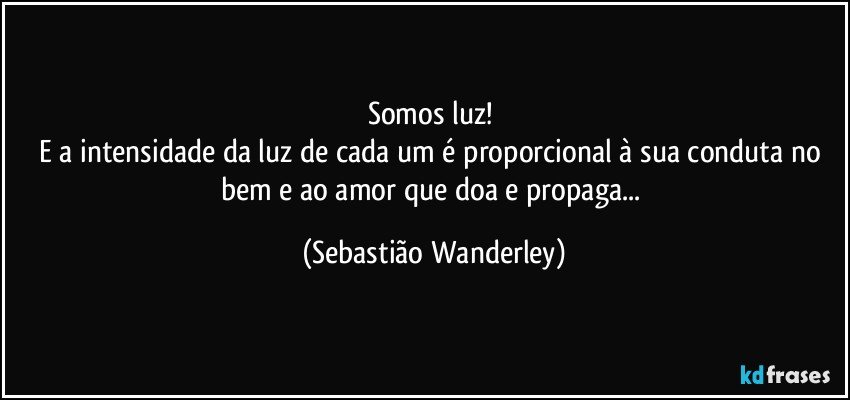 Somos luz! 
E a intensidade da luz de cada um é proporcional à sua conduta no bem e ao amor que doa e propaga... (Sebastião Wanderley)