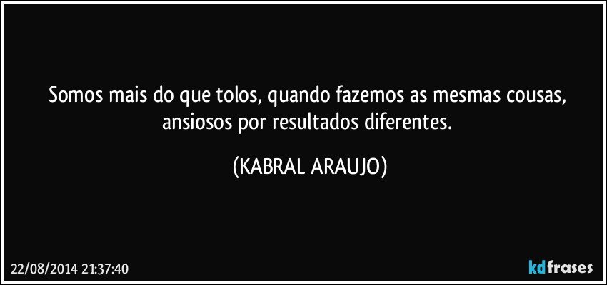 Somos mais do que tolos, quando fazemos as mesmas cousas, ansiosos por resultados diferentes. (KABRAL ARAUJO)