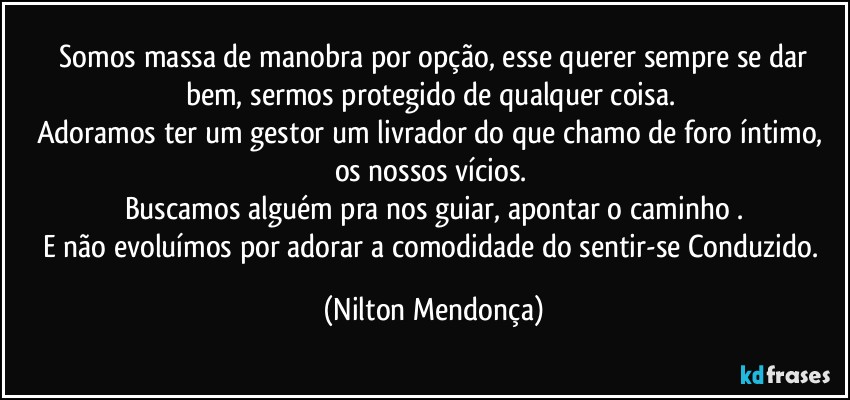 ⁠Somos massa de manobra por opção, esse querer sempre se dar bem, sermos protegido de qualquer coisa. 
Adoramos ter um gestor um livrador do que chamo de foro íntimo, os nossos vícios. 
Buscamos alguém pra nos guiar, apontar o caminho .
E não evoluímos por adorar a comodidade do sentir-se Conduzido. (Nilton Mendonça)