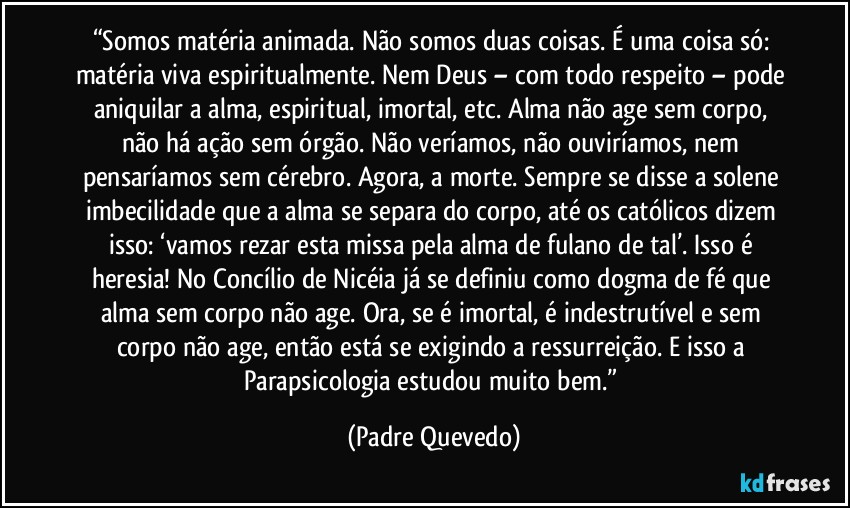 “Somos matéria animada. Não somos duas coisas. É uma coisa só: matéria viva espiritualmente. Nem Deus – com todo respeito – pode aniquilar a alma, espiritual, imortal, etc. Alma não age sem corpo, não há ação sem órgão. Não veríamos, não ouviríamos, nem pensaríamos sem cérebro. Agora, a morte. Sempre se disse a solene imbecilidade que a alma se separa do corpo, até os católicos dizem isso: ‘vamos rezar esta missa pela alma de fulano de tal’. Isso é heresia! No Concílio de Nicéia já se definiu como dogma de fé que alma sem corpo não age. Ora, se é imortal, é indestrutível e sem corpo não age, então está se exigindo a ressurreição. E isso a Parapsicologia estudou muito bem.” (Padre Quevedo)