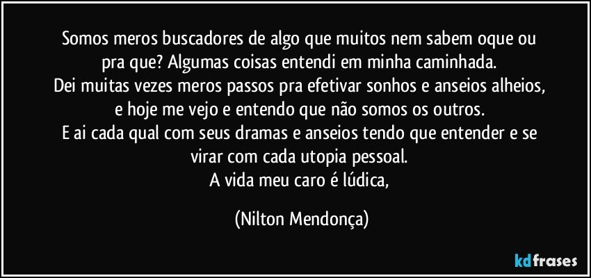 Somos meros buscadores de algo que muitos nem sabem oque ou pra que? Algumas coisas entendi em minha caminhada. 
Dei muitas vezes meros passos pra efetivar sonhos e anseios alheios, e hoje me vejo e entendo que não somos os outros. 
E ai cada qual com seus dramas e anseios tendo que entender e se virar com cada utopia pessoal. 
A vida meu caro é lúdica, (Nilton Mendonça)