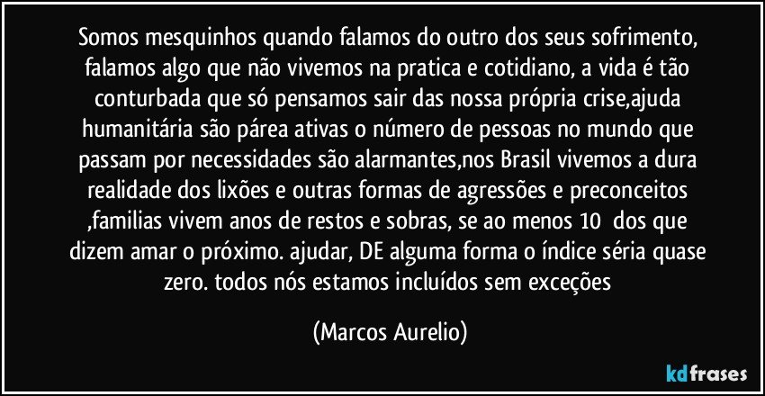 somos mesquinhos quando falamos do outro  dos seus sofrimento, falamos algo que não vivemos na pratica  e cotidiano, a vida é tão conturbada que só pensamos sair das nossa própria crise,ajuda humanitária são párea ativas o número de pessoas no mundo que passam por necessidades são alarmantes,nos Brasil vivemos a dura realidade dos lixões e outras formas de agressões e preconceitos ,familias vivem anos de restos e sobras, se ao menos 10℅ dos que dizem amar o próximo. ajudar,  DE alguma forma o índice séria quase zero. todos nós estamos incluídos sem exceções (Marcos Aurelio)