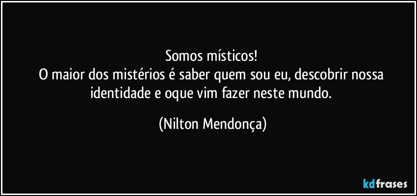 Somos místicos! 
O maior dos mistérios é saber quem sou eu, descobrir nossa identidade e oque vim fazer neste mundo. (Nilton Mendonça)