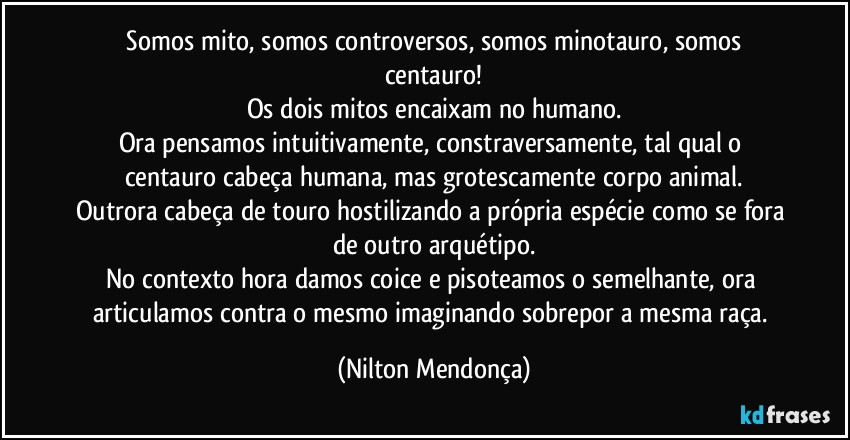 ⁠Somos mito, somos controversos, somos minotauro, somos centauro!
Os dois mitos encaixam no humano.
Ora pensamos intuitivamente, constraversamente, tal qual o centauro cabeça humana, mas grotescamente corpo animal.
Outrora cabeça de touro hostilizando a própria espécie como se fora de outro arquétipo.
No contexto hora damos coice e pisoteamos o semelhante, ora articulamos contra o mesmo imaginando sobrepor a mesma raça. (Nilton Mendonça)