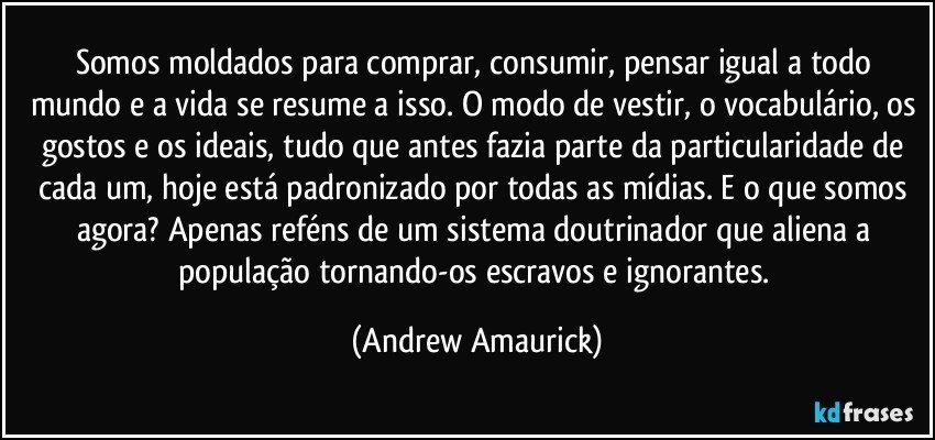 Somos moldados para comprar, consumir, pensar igual a todo mundo e a vida se resume a isso. O modo de vestir, o vocabulário, os gostos e os ideais, tudo que antes fazia parte da particularidade de cada um, hoje está padronizado por todas as mídias. E o que somos agora? Apenas reféns de um sistema doutrinador que aliena a população tornando-os  escravos e ignorantes. (Andrew Amaurick)