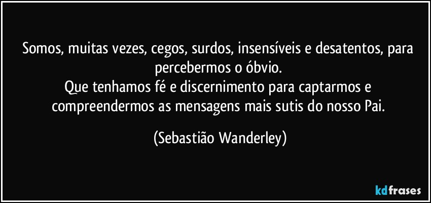 Somos, muitas vezes, cegos, surdos, insensíveis e desatentos, para percebermos o óbvio. 
Que tenhamos fé e discernimento para captarmos e compreendermos as mensagens mais sutis do nosso Pai. (Sebastião Wanderley)