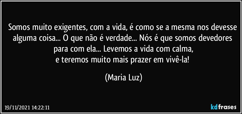 Somos muito exigentes, com a vida, é  como se a mesma nos devesse alguma coisa... O que não é verdade... Nós é que somos devedores para com ela... Levemos a vida com calma,
e teremos muito mais prazer em vivê-la! (Maria Luz)