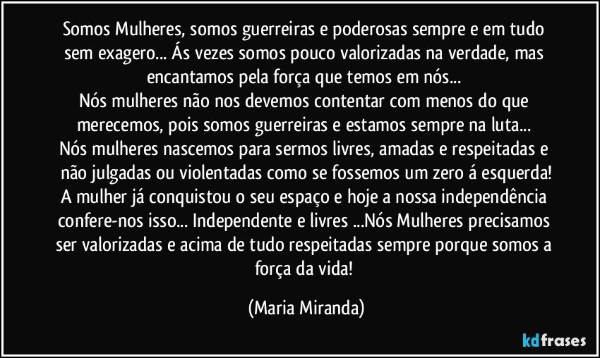 Somos Mulheres, somos guerreiras e poderosas sempre e em tudo sem exagero... Ás vezes somos pouco valorizadas na verdade, mas encantamos pela força que temos em nós... 
Nós mulheres não nos devemos contentar com menos do que merecemos, pois somos guerreiras e estamos sempre na luta... 
Nós mulheres nascemos para sermos livres, amadas e respeitadas e não julgadas ou violentadas como se fossemos um zero á esquerda!
A mulher já conquistou o seu espaço e hoje a nossa independência confere-nos isso... Independente e livres ...Nós Mulheres precisamos ser valorizadas e acima de tudo respeitadas sempre porque somos a força da vida! (Maria Miranda)