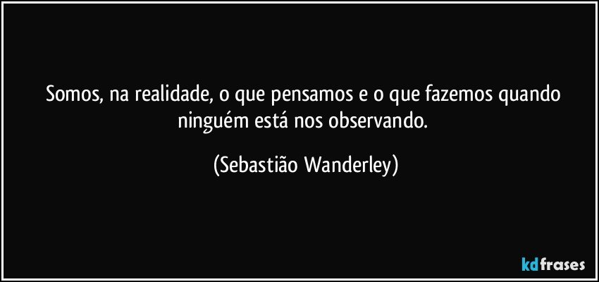 Somos, na realidade, o que pensamos e o que fazemos quando ninguém está nos observando. (Sebastião Wanderley)