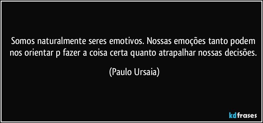 Somos naturalmente seres emotivos. Nossas emoções tanto podem nos orientar p/fazer a coisa certa quanto atrapalhar nossas decisões. (Paulo Ursaia)