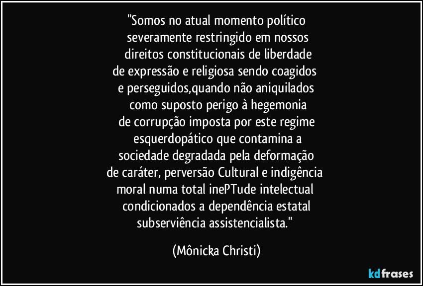 "Somos no atual momento político
 severamente restringido em nossos
 direitos constitucionais de liberdade
de expressão e religiosa sendo coagidos  
e perseguidos,quando não aniquilados
 como suposto perigo à hegemonia
de corrupção imposta por este regime
 esquerdopático que contamina a
sociedade degradada pela deformação
de caráter, perversão Cultural e indigência 
moral numa total inePTude intelectual 
condicionados a dependência estatal
subserviência assistencialista." (Mônicka Christi)
