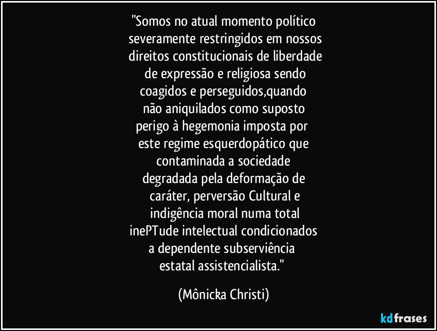 "Somos no atual momento político
 severamente restringidos em nossos
 direitos constitucionais de liberdade
 de expressão e religiosa sendo
 coagidos e perseguidos,quando 
não aniquilados como suposto
perigo à hegemonia imposta por 
este regime esquerdopático que
 contaminada a sociedade 
degradada pela deformação de
 caráter, perversão Cultural e
 indigência moral numa total
 inePTude intelectual condicionados 
a dependente subserviência 
estatal assistencialista." (Mônicka Christi)
