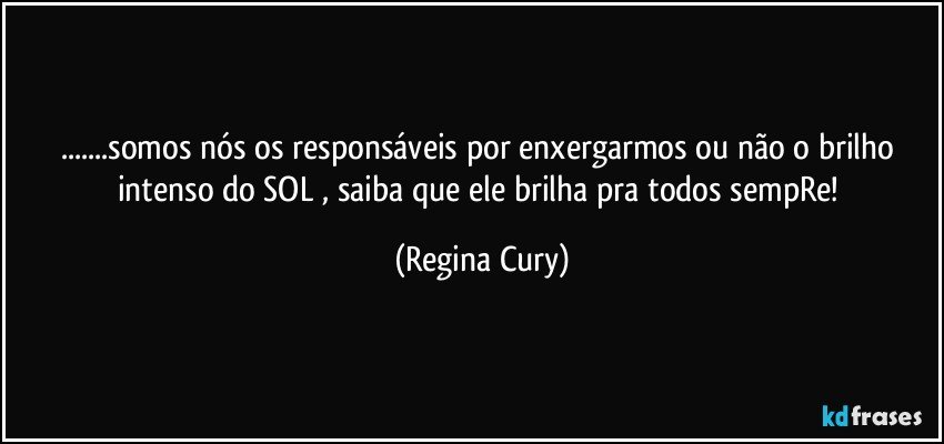 ...somos nós os responsáveis  por enxergarmos ou não o brilho intenso do SOL , saiba que ele brilha pra todos  sempRe! (Regina Cury)