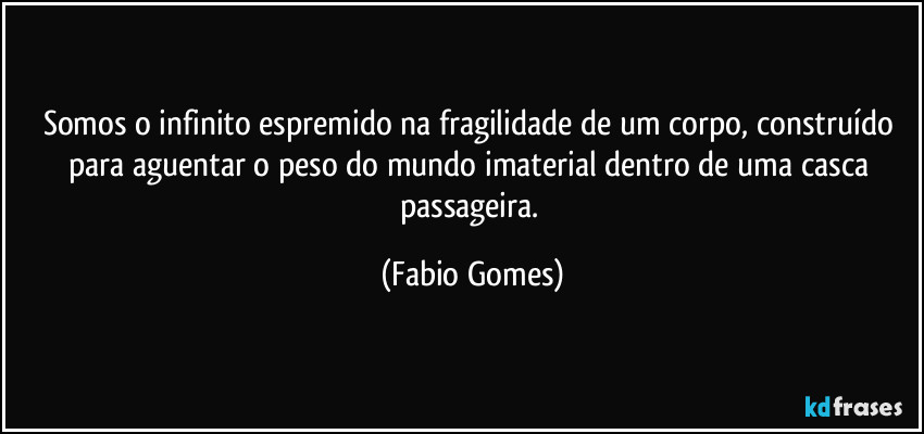 Somos o infinito espremido na fragilidade de um corpo, construído para aguentar o peso do mundo imaterial dentro de uma casca passageira. (Fabio Gomes)