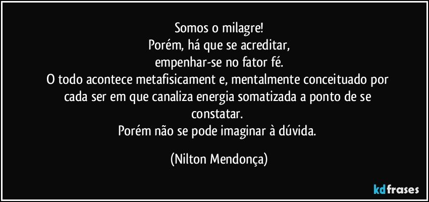 Somos o milagre!
Porém, há que se acreditar,
empenhar-se no fator fé.
O todo acontece metafisicament⁠e, mentalmente conceituado por cada ser em que canaliza energia somatizada a ponto de se constatar. 
Porém não se pode imaginar à dúvida. (Nilton Mendonça)