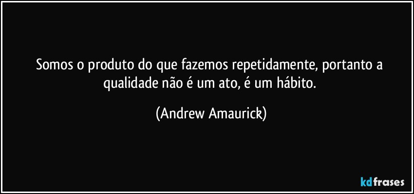 Somos o produto do que fazemos repetidamente, portanto a qualidade não é um ato, é um hábito. (Andrew Amaurick)