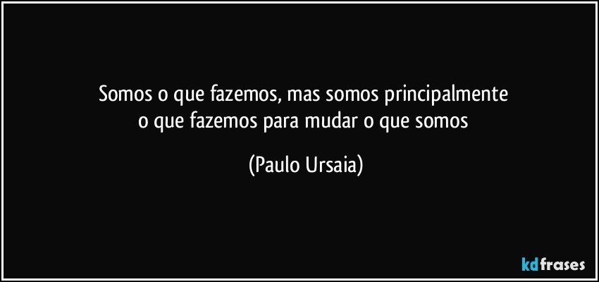 Somos o que fazemos, mas somos principalmente 
o que fazemos para mudar o que somos (Paulo Ursaia)