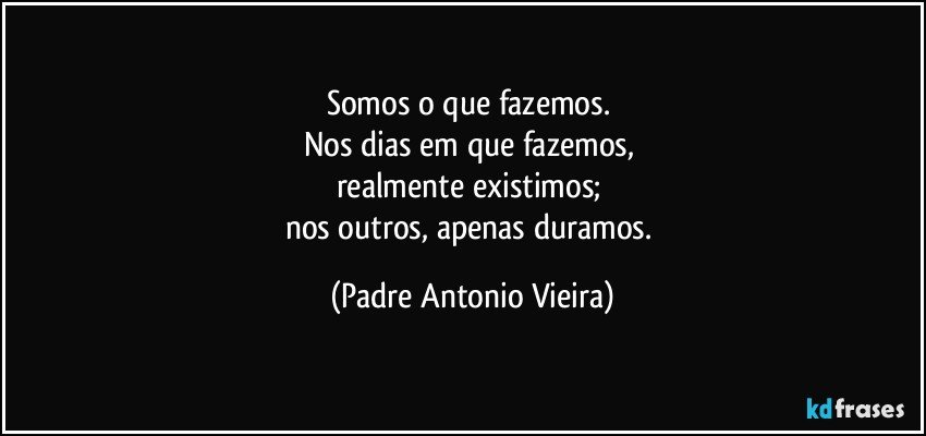 Somos o que fazemos. 
Nos dias em que fazemos, 
realmente existimos; 
nos outros, apenas duramos. (Padre Antonio Vieira)