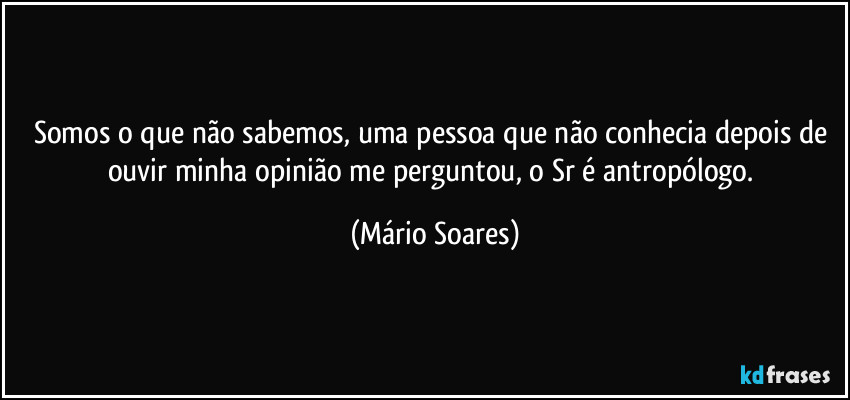 Somos o que não sabemos, uma pessoa que não conhecia depois de ouvir minha opinião me perguntou, o Sr é antropólogo. (Mário Soares)