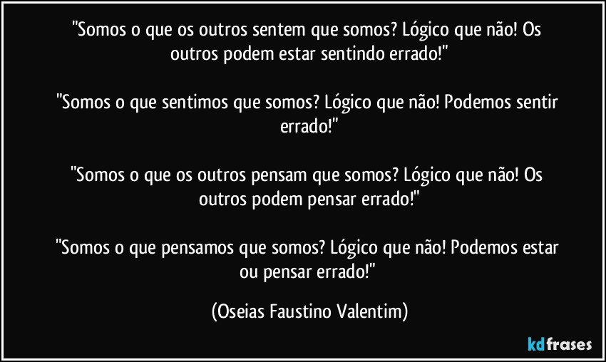 "Somos o que os outros sentem que somos? Lógico que não! Os outros podem estar sentindo errado!"

"Somos o que sentimos que somos? Lógico que não! Podemos sentir errado!"

"Somos o que os outros pensam que somos? Lógico que não! Os outros podem pensar errado!"

"Somos o que pensamos que somos? Lógico que não! Podemos estar ou pensar errado!" (Oseias Faustino Valentim)