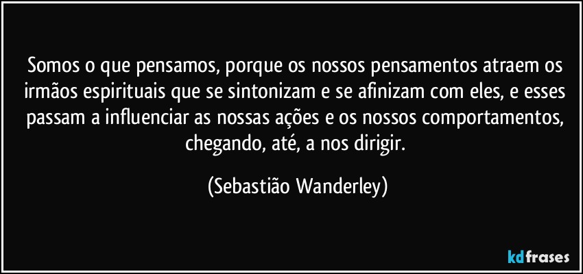 Somos o que pensamos, porque os nossos pensamentos atraem os irmãos espirituais que se sintonizam e se afinizam com eles, e esses passam a influenciar as nossas ações e os nossos comportamentos, chegando, até, a nos dirigir. (Sebastião Wanderley)