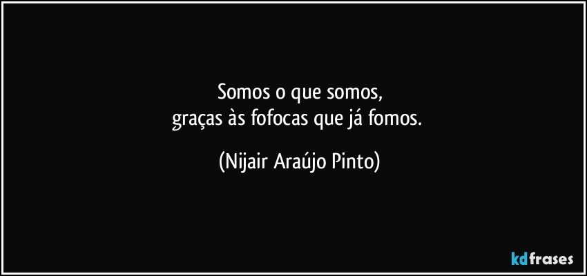 Somos o que somos,
graças às fofocas que já fomos. (Nijair Araújo Pinto)