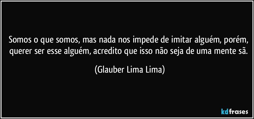 Somos o que somos, mas nada nos impede de imitar alguém, porém, querer ser esse alguém, acredito que isso não seja de uma mente sã. (Glauber Lima Lima)