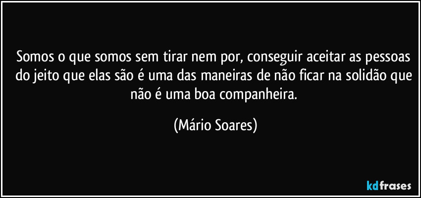 Somos o que somos sem tirar nem por, conseguir aceitar as pessoas do jeito que elas são é uma das maneiras de não ficar na solidão que não é uma boa companheira. (Mário Soares)