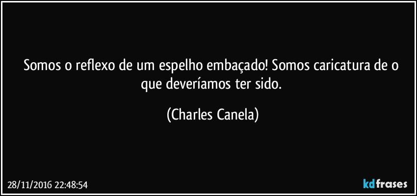 Somos o reflexo de um espelho embaçado! Somos caricatura de o que deveríamos ter sido. (Charles Canela)