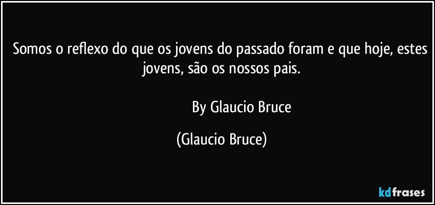 Somos o reflexo do que os jovens do passado foram e que hoje, estes jovens, são os nossos pais.

                                            By Glaucio Bruce (Glaucio Bruce)