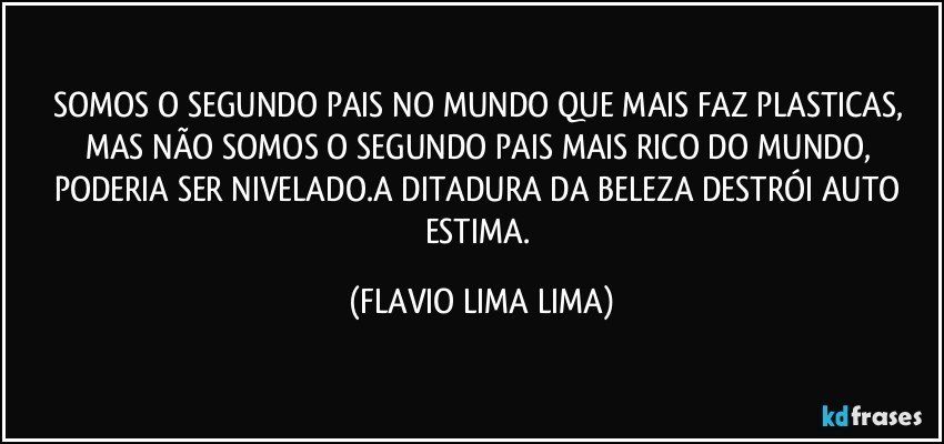 SOMOS O SEGUNDO PAIS NO MUNDO QUE MAIS FAZ PLASTICAS, MAS NÃO SOMOS O SEGUNDO PAIS MAIS RICO DO MUNDO, PODERIA SER NIVELADO.A DITADURA DA BELEZA DESTRÓI AUTO ESTIMA. (FLAVIO LIMA LIMA)