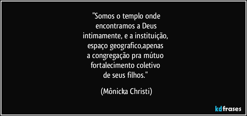 "Somos o templo onde
 encontramos a Deus 
intimamente, e a instituição, 
espaço geografico,apenas 
a congregação pra mútuo 
fortalecimento coletivo 
de seus filhos." (Mônicka Christi)