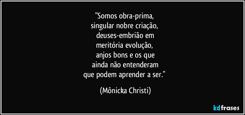 "Somos obra-prima, 
singular nobre criação, 
deuses-embrião em
meritória evolução, 
anjos bons e os que
 ainda não entenderam 
que podem aprender a ser." (Mônicka Christi)