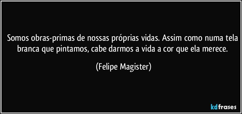 Somos obras-primas de nossas próprias vidas. Assim como numa tela branca que pintamos, cabe darmos a vida a cor que ela merece. (Felipe Magister)