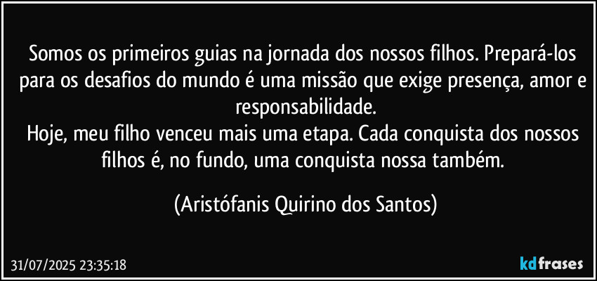Somos os primeiros guias na jornada dos nossos filhos. Prepará-los para os desafios do mundo é uma missão que exige presença, amor e responsabilidade.
Hoje, meu filho venceu mais uma etapa. Cada conquista dos nossos filhos é, no fundo, uma conquista nossa também. (Aristófanis Quirino dos Santos)