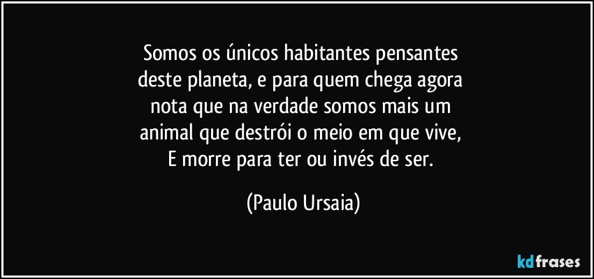 Somos os únicos habitantes pensantes 
deste planeta, e para quem chega agora 
nota que na verdade somos mais um 
animal que destrói o meio em que vive, 
E morre para ter ou invés de ser. (Paulo Ursaia)