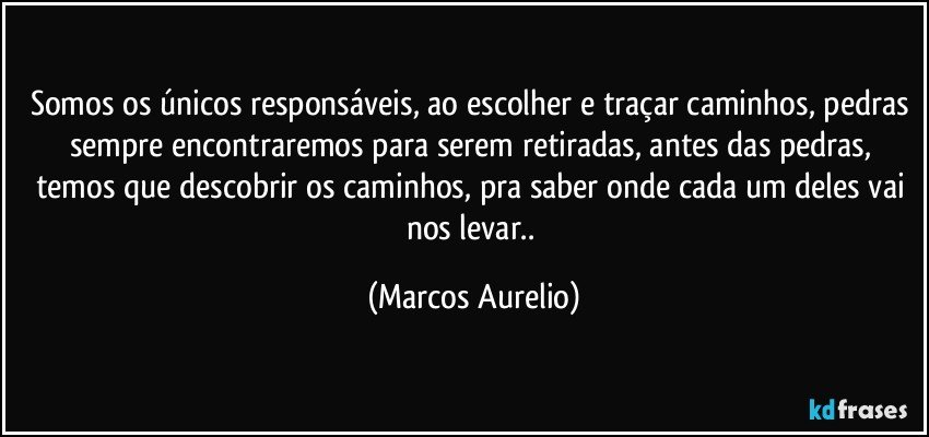 Somos os únicos responsáveis, ao escolher e traçar caminhos, pedras sempre encontraremos para serem retiradas,  antes das pedras, temos que descobrir os caminhos, pra saber onde cada um deles vai nos levar.. (Marcos Aurelio)