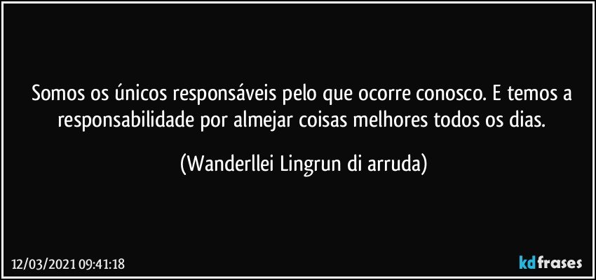 Somos os únicos responsáveis pelo que ocorre conosco. E temos a responsabilidade por almejar coisas melhores todos os dias. (Wanderllei Lingrun di arruda)